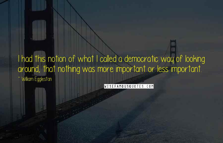 William Eggleston Quotes: I had this notion of what I called a democratic way of looking around, that nothing was more important or less important.