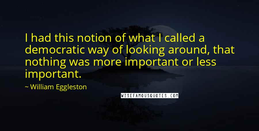 William Eggleston Quotes: I had this notion of what I called a democratic way of looking around, that nothing was more important or less important.