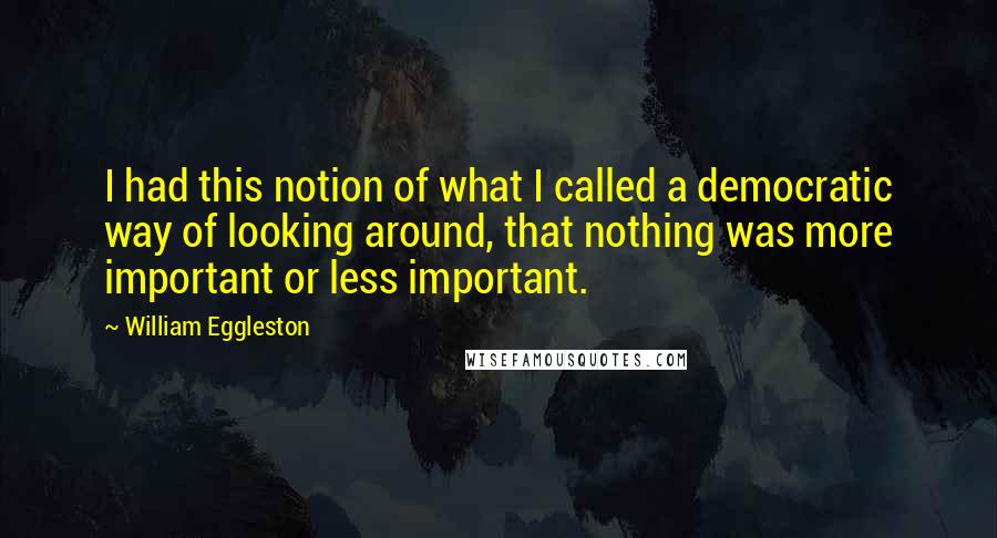 William Eggleston Quotes: I had this notion of what I called a democratic way of looking around, that nothing was more important or less important.