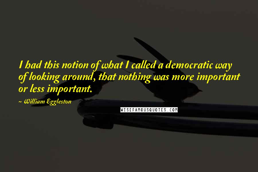 William Eggleston Quotes: I had this notion of what I called a democratic way of looking around, that nothing was more important or less important.