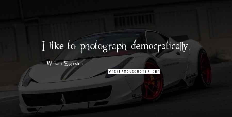 William Eggleston Quotes: I like to photograph democratically.