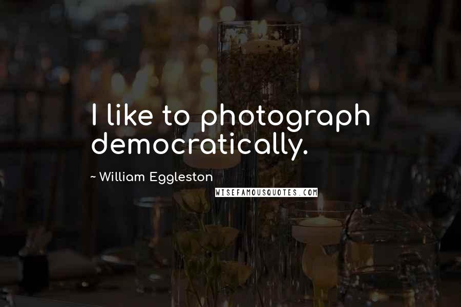 William Eggleston Quotes: I like to photograph democratically.