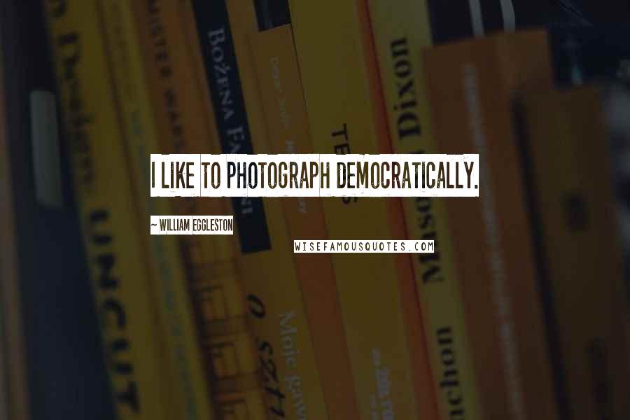 William Eggleston Quotes: I like to photograph democratically.