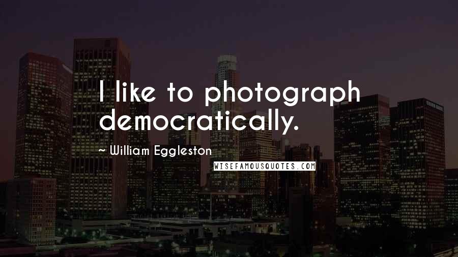 William Eggleston Quotes: I like to photograph democratically.