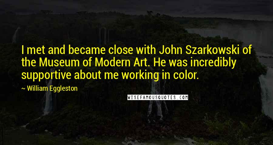 William Eggleston Quotes: I met and became close with John Szarkowski of the Museum of Modern Art. He was incredibly supportive about me working in color.