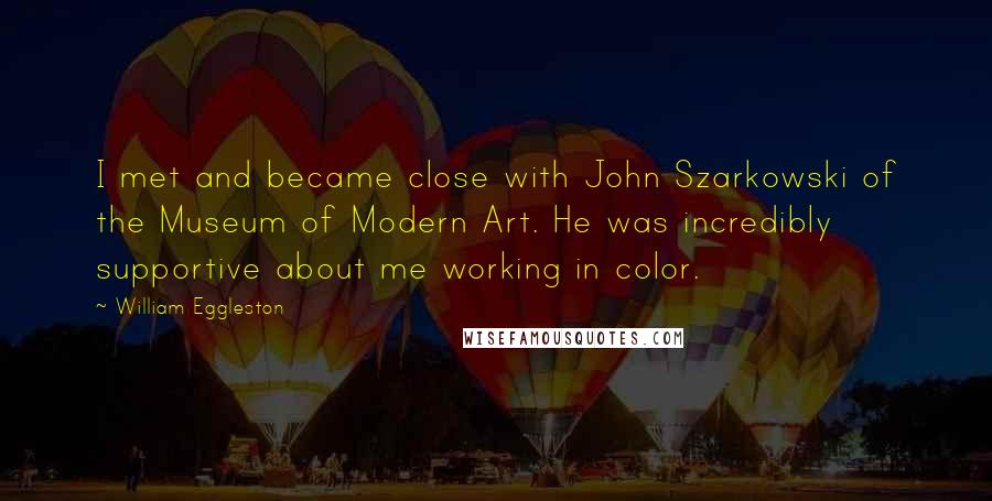 William Eggleston Quotes: I met and became close with John Szarkowski of the Museum of Modern Art. He was incredibly supportive about me working in color.