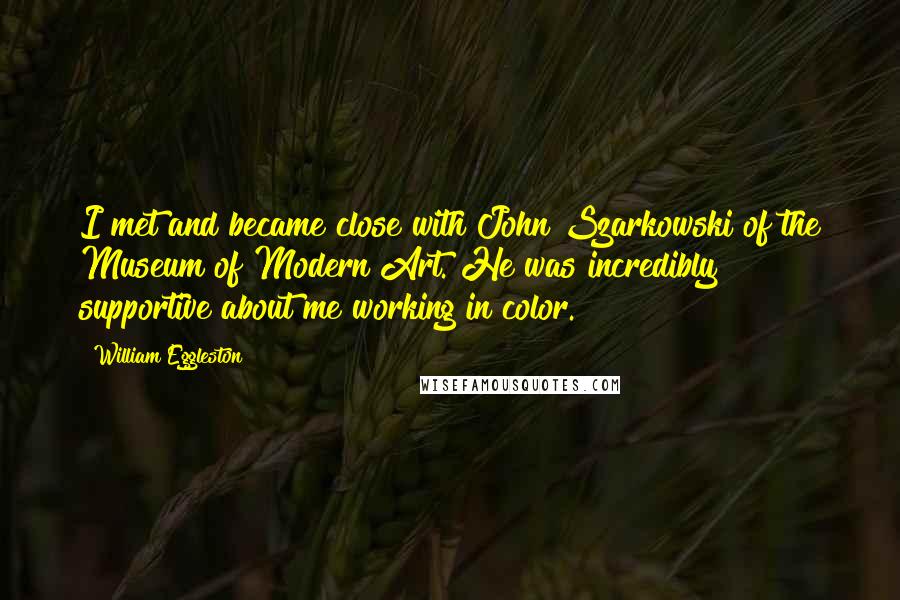 William Eggleston Quotes: I met and became close with John Szarkowski of the Museum of Modern Art. He was incredibly supportive about me working in color.