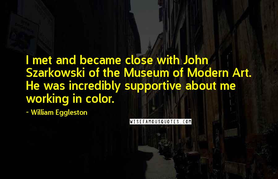 William Eggleston Quotes: I met and became close with John Szarkowski of the Museum of Modern Art. He was incredibly supportive about me working in color.