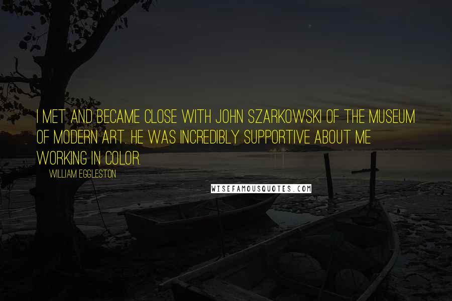 William Eggleston Quotes: I met and became close with John Szarkowski of the Museum of Modern Art. He was incredibly supportive about me working in color.