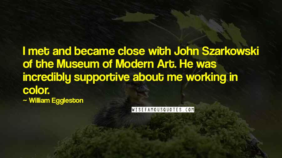 William Eggleston Quotes: I met and became close with John Szarkowski of the Museum of Modern Art. He was incredibly supportive about me working in color.