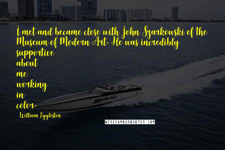 William Eggleston Quotes: I met and became close with John Szarkowski of the Museum of Modern Art. He was incredibly supportive about me working in color.