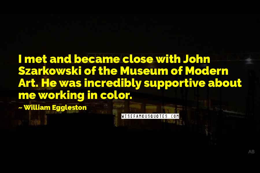 William Eggleston Quotes: I met and became close with John Szarkowski of the Museum of Modern Art. He was incredibly supportive about me working in color.