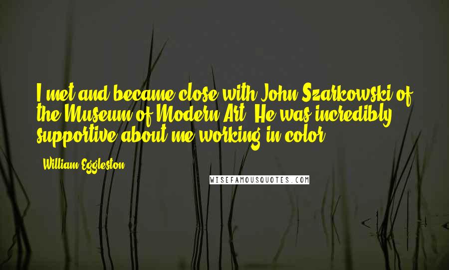 William Eggleston Quotes: I met and became close with John Szarkowski of the Museum of Modern Art. He was incredibly supportive about me working in color.