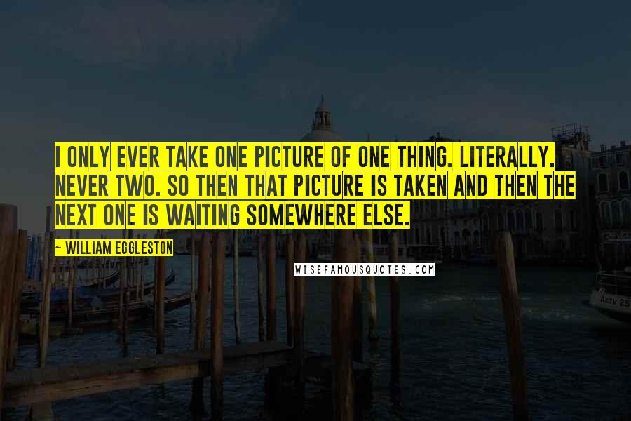William Eggleston Quotes: I only ever take one picture of one thing. Literally. Never two. So then that picture is taken and then the next one is waiting somewhere else.