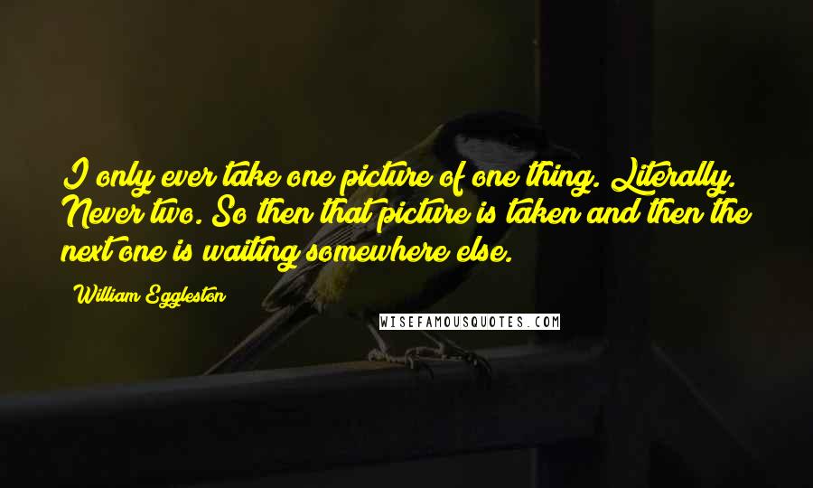 William Eggleston Quotes: I only ever take one picture of one thing. Literally. Never two. So then that picture is taken and then the next one is waiting somewhere else.