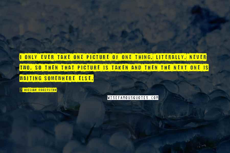 William Eggleston Quotes: I only ever take one picture of one thing. Literally. Never two. So then that picture is taken and then the next one is waiting somewhere else.