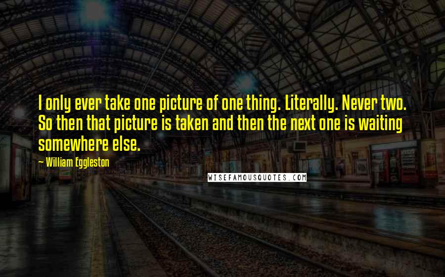 William Eggleston Quotes: I only ever take one picture of one thing. Literally. Never two. So then that picture is taken and then the next one is waiting somewhere else.