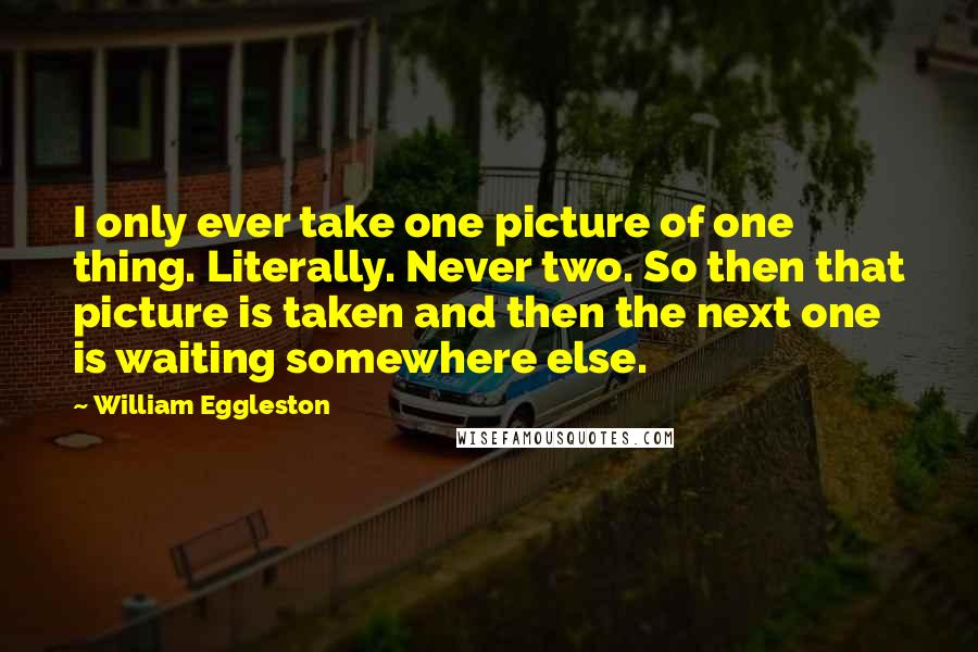 William Eggleston Quotes: I only ever take one picture of one thing. Literally. Never two. So then that picture is taken and then the next one is waiting somewhere else.