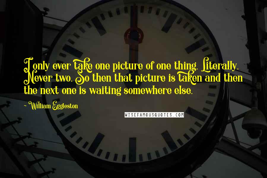 William Eggleston Quotes: I only ever take one picture of one thing. Literally. Never two. So then that picture is taken and then the next one is waiting somewhere else.