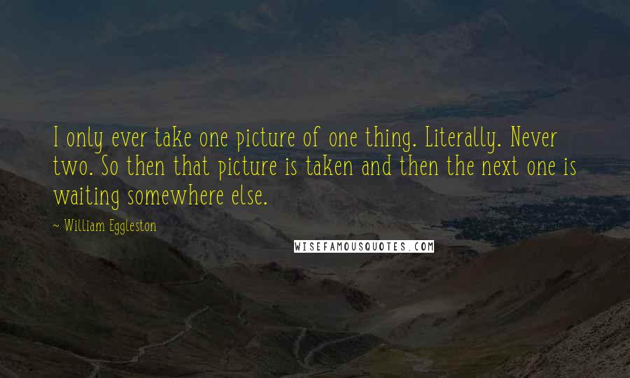 William Eggleston Quotes: I only ever take one picture of one thing. Literally. Never two. So then that picture is taken and then the next one is waiting somewhere else.