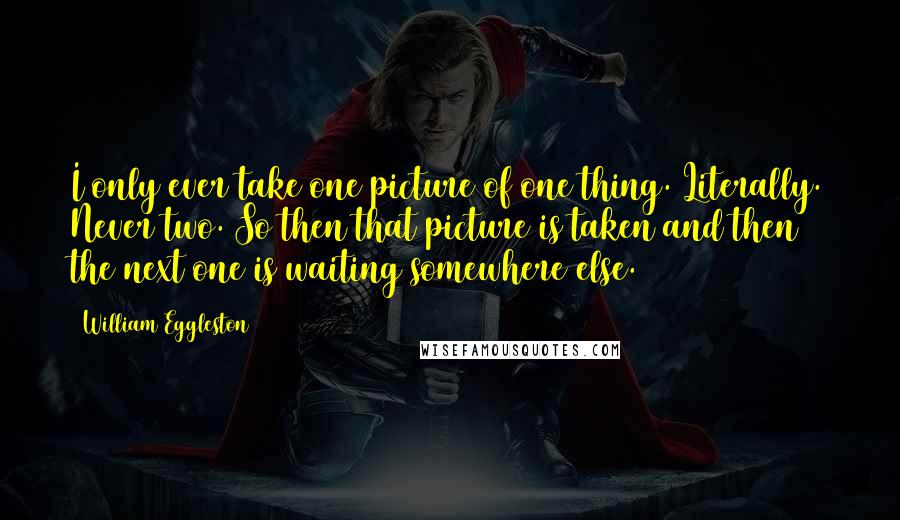 William Eggleston Quotes: I only ever take one picture of one thing. Literally. Never two. So then that picture is taken and then the next one is waiting somewhere else.
