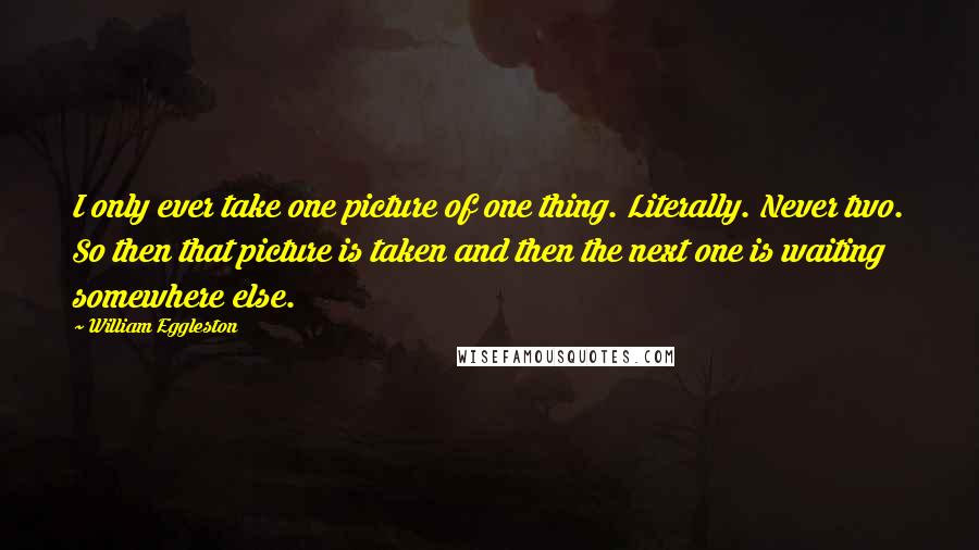 William Eggleston Quotes: I only ever take one picture of one thing. Literally. Never two. So then that picture is taken and then the next one is waiting somewhere else.