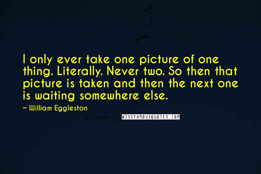 William Eggleston Quotes: I only ever take one picture of one thing. Literally. Never two. So then that picture is taken and then the next one is waiting somewhere else.