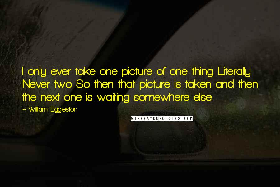 William Eggleston Quotes: I only ever take one picture of one thing. Literally. Never two. So then that picture is taken and then the next one is waiting somewhere else.