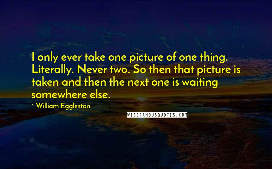 William Eggleston Quotes: I only ever take one picture of one thing. Literally. Never two. So then that picture is taken and then the next one is waiting somewhere else.
