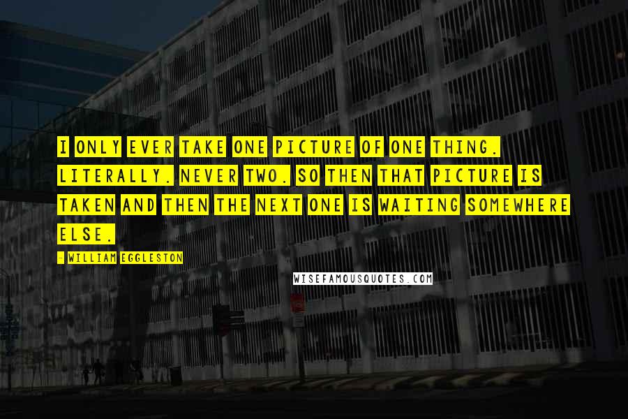 William Eggleston Quotes: I only ever take one picture of one thing. Literally. Never two. So then that picture is taken and then the next one is waiting somewhere else.