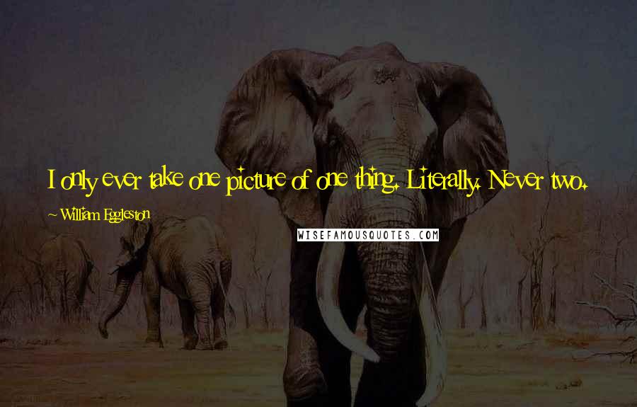 William Eggleston Quotes: I only ever take one picture of one thing. Literally. Never two. So then that picture is taken and then the next one is waiting somewhere else.