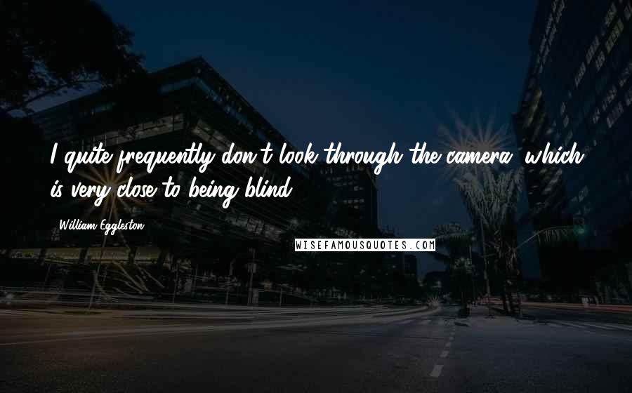 William Eggleston Quotes: I quite frequently don't look through the camera, which is very close to being blind.