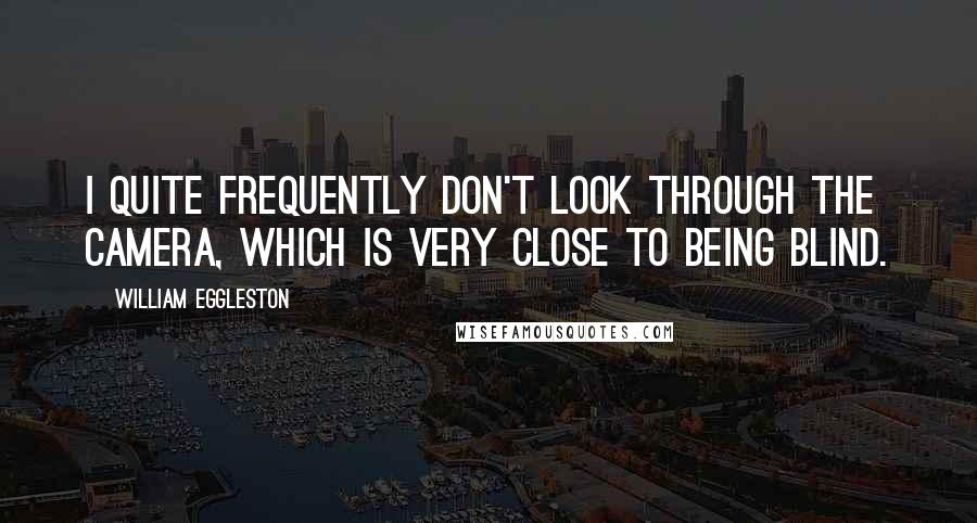 William Eggleston Quotes: I quite frequently don't look through the camera, which is very close to being blind.