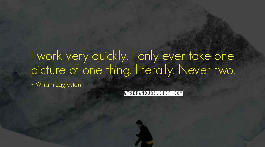 William Eggleston Quotes: I work very quickly. I only ever take one picture of one thing. Literally. Never two.