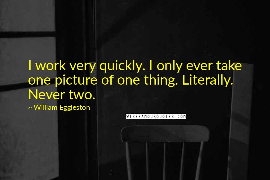 William Eggleston Quotes: I work very quickly. I only ever take one picture of one thing. Literally. Never two.