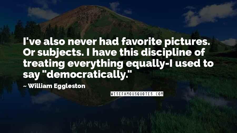 William Eggleston Quotes: I've also never had favorite pictures. Or subjects. I have this discipline of treating everything equally-I used to say "democratically."