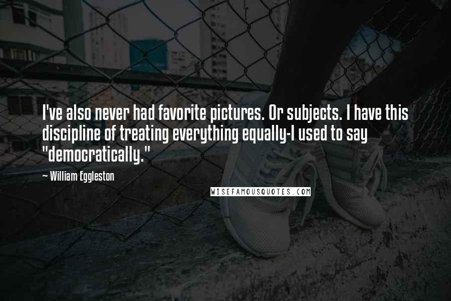 William Eggleston Quotes: I've also never had favorite pictures. Or subjects. I have this discipline of treating everything equally-I used to say "democratically."