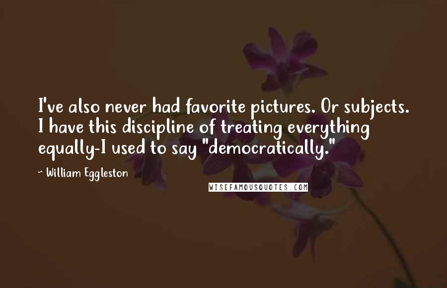 William Eggleston Quotes: I've also never had favorite pictures. Or subjects. I have this discipline of treating everything equally-I used to say "democratically."