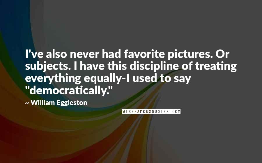 William Eggleston Quotes: I've also never had favorite pictures. Or subjects. I have this discipline of treating everything equally-I used to say "democratically."