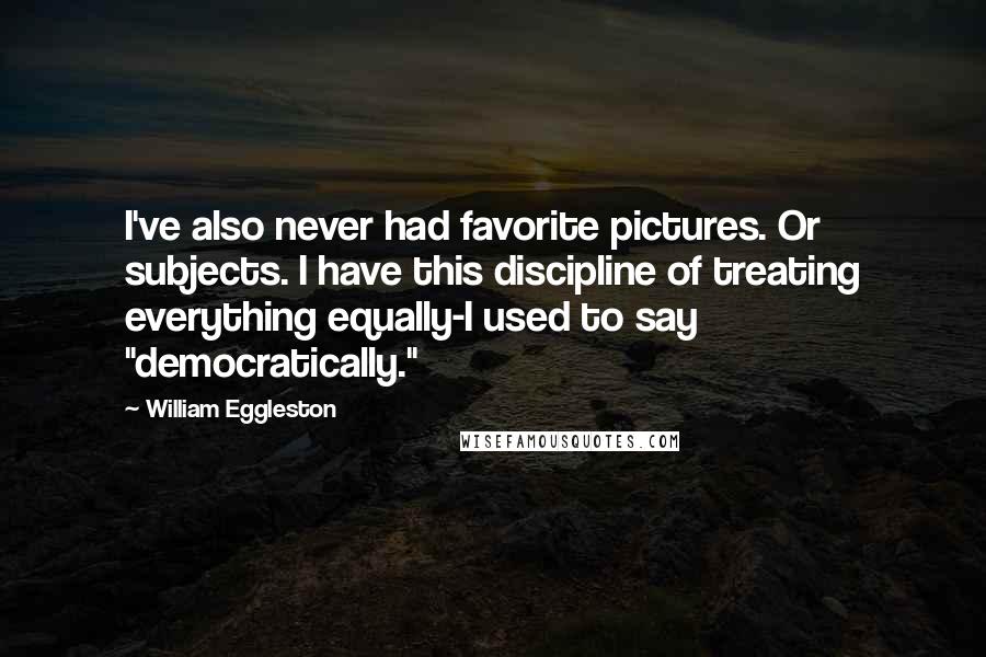 William Eggleston Quotes: I've also never had favorite pictures. Or subjects. I have this discipline of treating everything equally-I used to say "democratically."