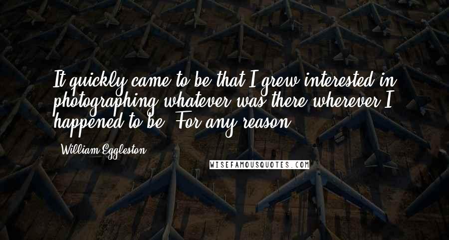 William Eggleston Quotes: It quickly came to be that I grew interested in photographing whatever was there wherever I happened to be. For any reason.