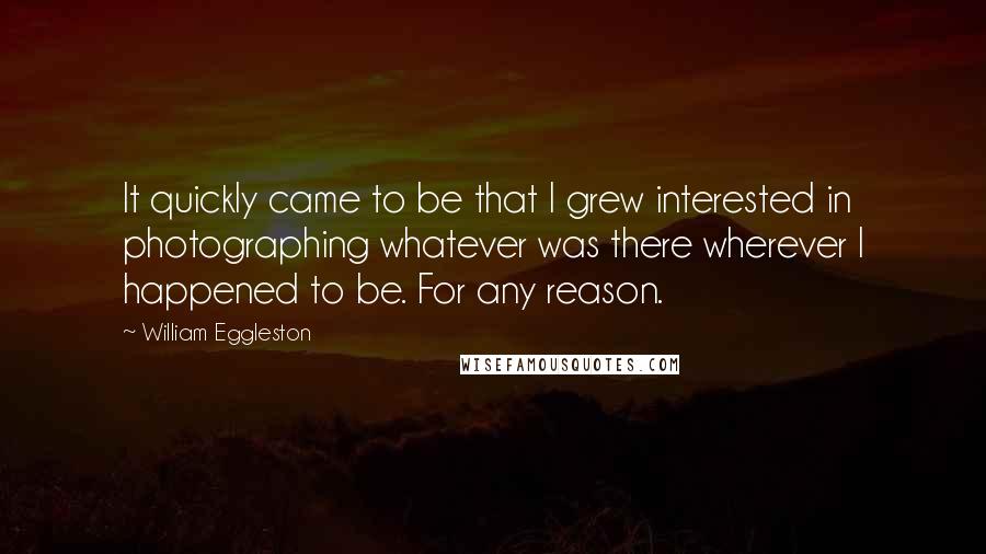 William Eggleston Quotes: It quickly came to be that I grew interested in photographing whatever was there wherever I happened to be. For any reason.