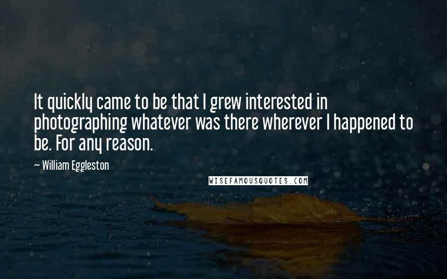 William Eggleston Quotes: It quickly came to be that I grew interested in photographing whatever was there wherever I happened to be. For any reason.