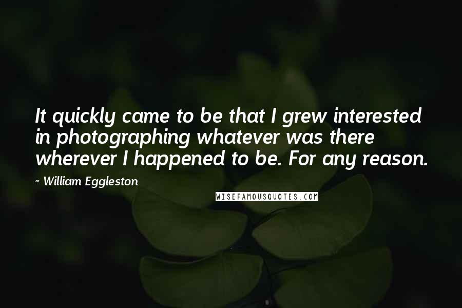 William Eggleston Quotes: It quickly came to be that I grew interested in photographing whatever was there wherever I happened to be. For any reason.
