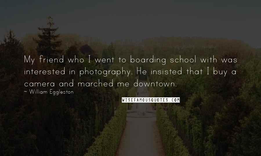 William Eggleston Quotes: My friend who I went to boarding school with was interested in photography. He insisted that I buy a camera and marched me downtown.