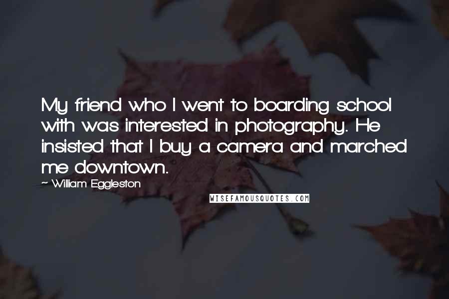 William Eggleston Quotes: My friend who I went to boarding school with was interested in photography. He insisted that I buy a camera and marched me downtown.