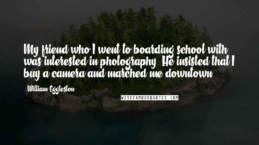William Eggleston Quotes: My friend who I went to boarding school with was interested in photography. He insisted that I buy a camera and marched me downtown.