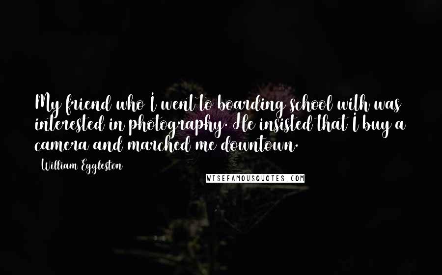 William Eggleston Quotes: My friend who I went to boarding school with was interested in photography. He insisted that I buy a camera and marched me downtown.