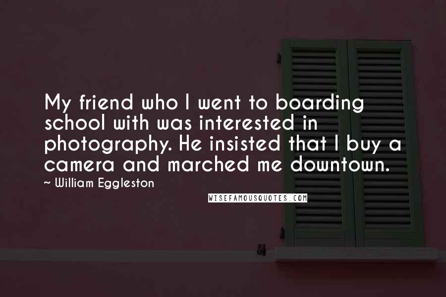 William Eggleston Quotes: My friend who I went to boarding school with was interested in photography. He insisted that I buy a camera and marched me downtown.