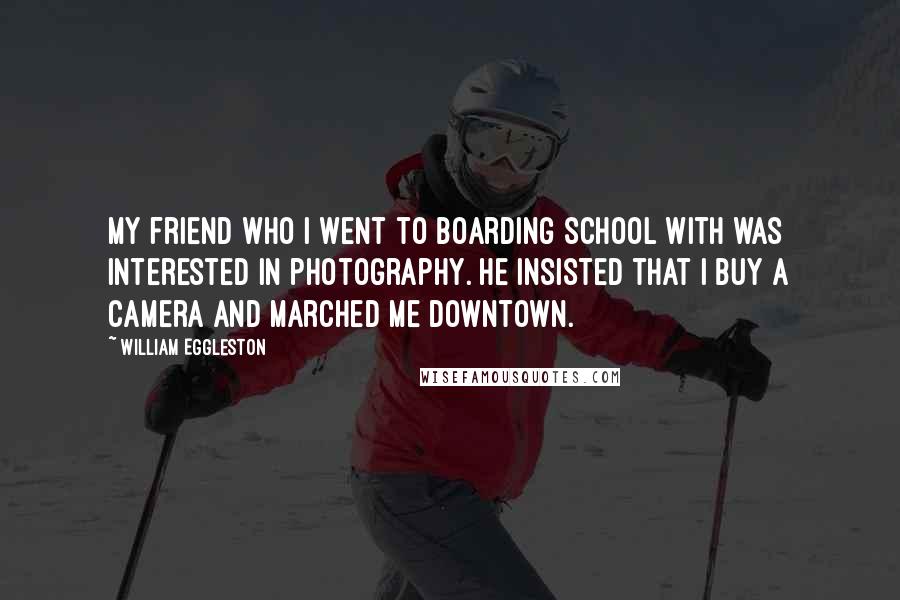 William Eggleston Quotes: My friend who I went to boarding school with was interested in photography. He insisted that I buy a camera and marched me downtown.
